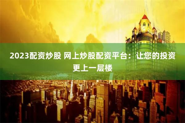 2023配资炒股 网上炒股配资平台：让您的投资更上一层楼