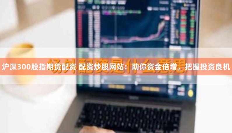 沪深300股指期货配资 配资炒股网站：助你资金倍增，把握投资良机
