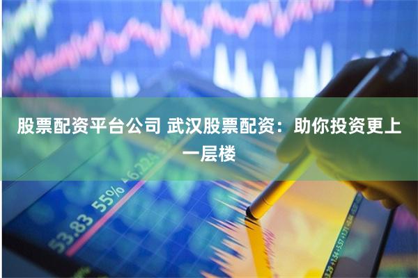 股票配资平台公司 武汉股票配资：助你投资更上一层楼