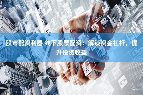 股市配资利器 线下股票配资：解锁资金杠杆，提升投资收益