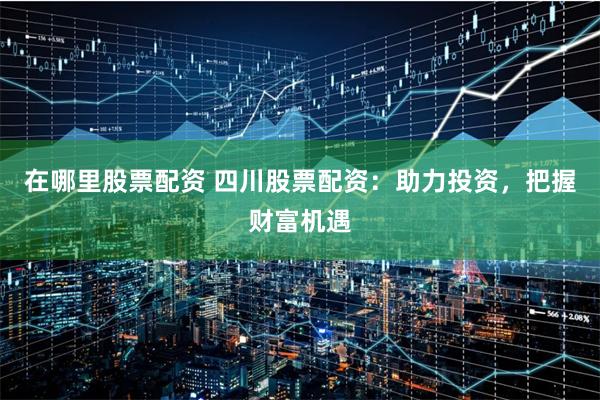 在哪里股票配资 四川股票配资：助力投资，把握财富机遇