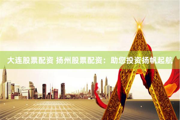 大连股票配资 扬州股票配资：助您投资扬帆起航