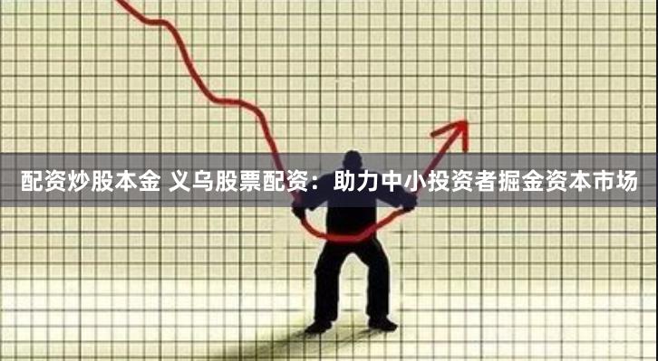 配资炒股本金 义乌股票配资：助力中小投资者掘金资本市场