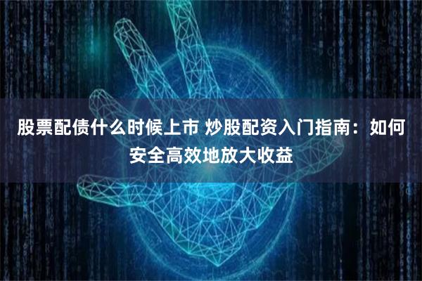 股票配债什么时候上市 炒股配资入门指南：如何安全高效地放大收益