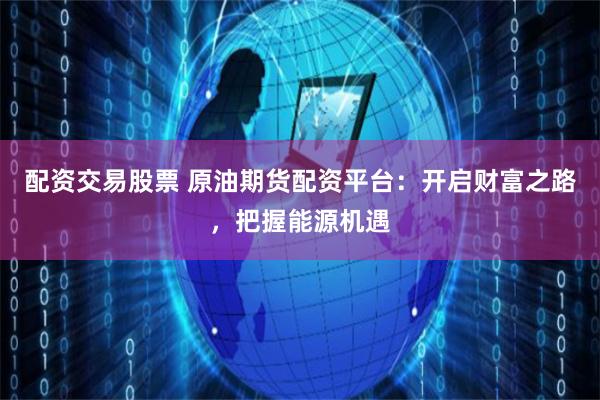 配资交易股票 原油期货配资平台：开启财富之路，把握能源机遇
