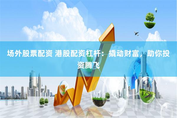场外股票配资 港股配资杠杆：撬动财富，助你投资腾飞