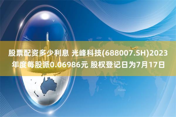 股票配资多少利息 光峰科技(688007.SH)2023年度每股派0.06986元 股权登记日为7月17日