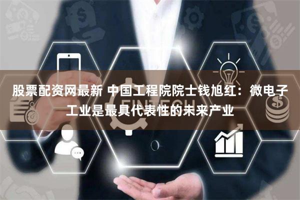 股票配资网最新 中国工程院院士钱旭红：微电子工业是最具代表性的未来产业