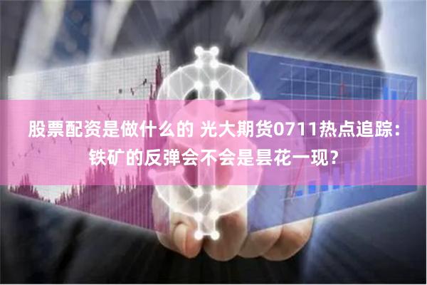 股票配资是做什么的 光大期货0711热点追踪：铁矿的反弹会不会是昙花一现？