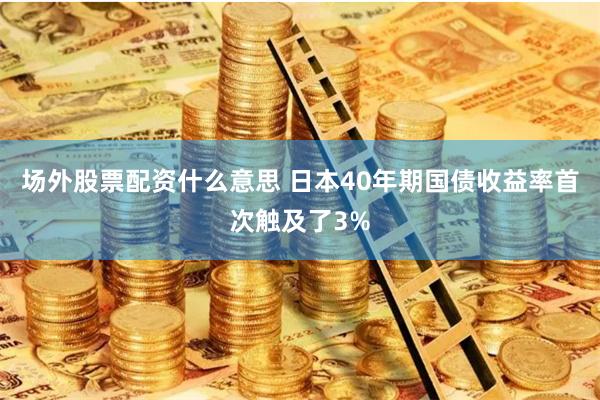 场外股票配资什么意思 日本40年期国债收益率首次触及了3%