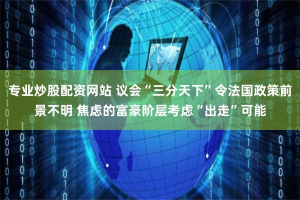 专业炒股配资网站 议会“三分天下”令法国政策前景不明 焦虑的富豪阶层考虑“出走”可能