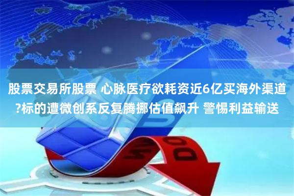 股票交易所股票 心脉医疗欲耗资近6亿买海外渠道?标的遭微创系反复腾挪估值飙升 警惕利益输送