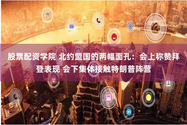 股票配资学院 北约盟国的两幅面孔：会上称赞拜登表现 会下集体接触特朗普阵营