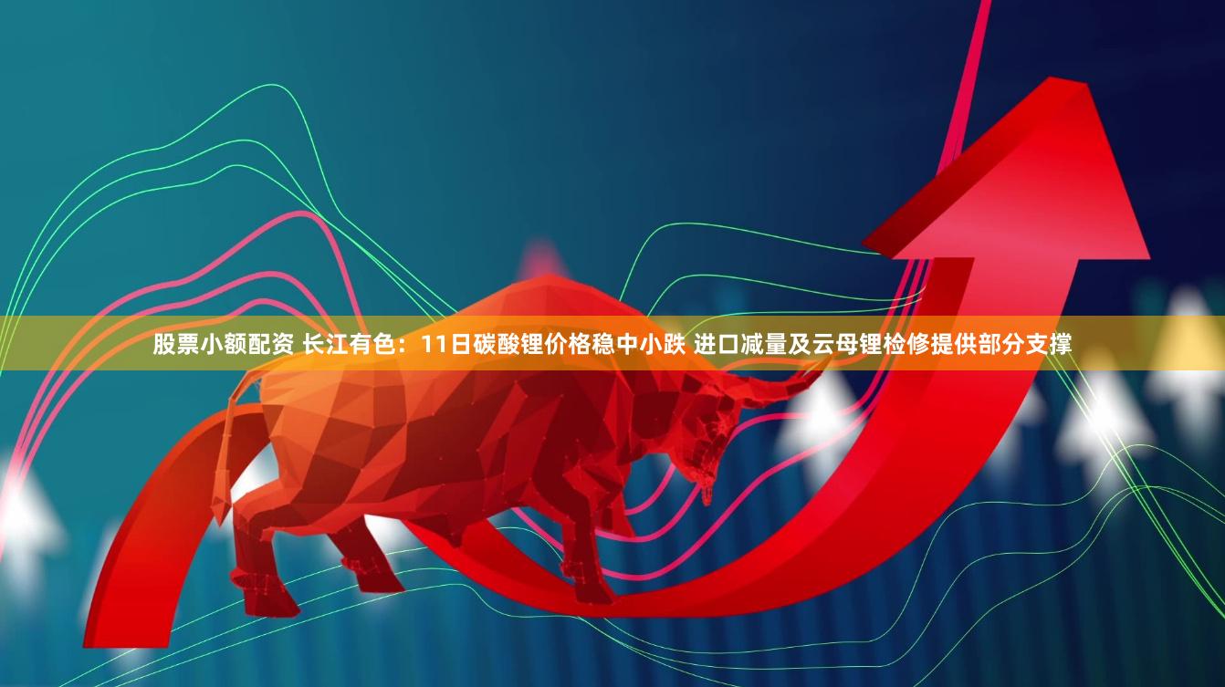 股票小额配资 长江有色：11日碳酸锂价格稳中小跌 进口减量及云母锂检修提供部分支撑