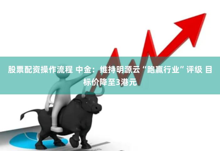 股票配资操作流程 中金：维持明源云“跑赢行业”评级 目标价降至3港元