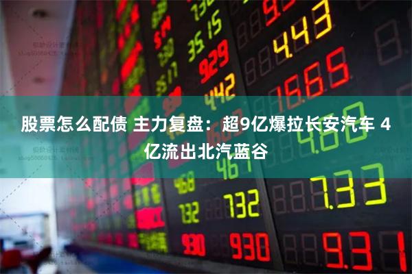 股票怎么配债 主力复盘：超9亿爆拉长安汽车 4亿流出北汽蓝谷