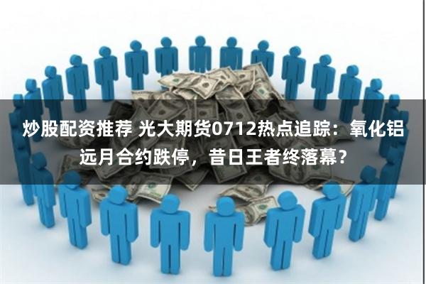 炒股配资推荐 光大期货0712热点追踪：氧化铝远月合约跌停，昔日王者终落幕？