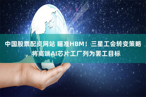 中国股票配资网站 瞄准HBM！三星工会转变策略，将高端AI芯片工厂列为罢工目标
