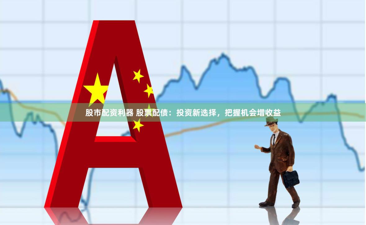 股市配资利器 股票配债：投资新选择，把握机会增收益