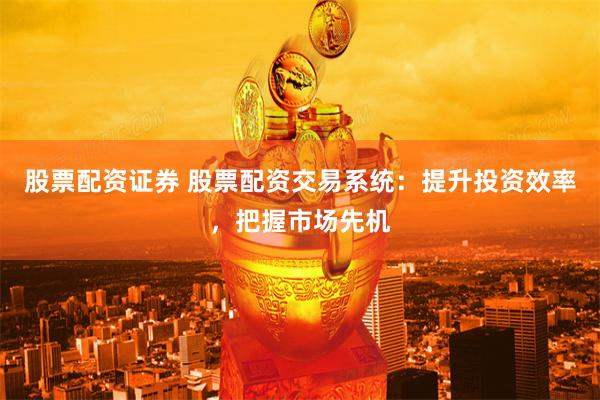 股票配资证券 股票配资交易系统：提升投资效率，把握市场先机