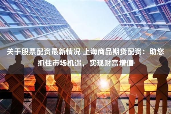 关于股票配资最新情况 上海商品期货配资：助您抓住市场机遇，实现财富增值