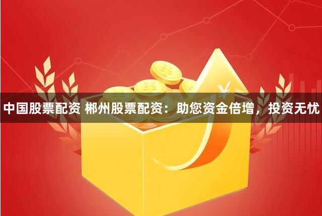 中国股票配资 郴州股票配资：助您资金倍增，投资无忧