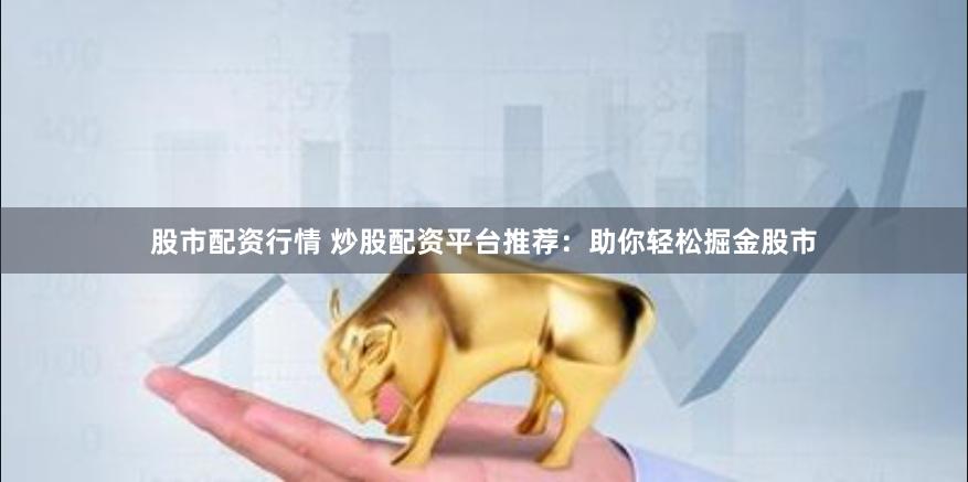 股市配资行情 炒股配资平台推荐：助你轻松掘金股市