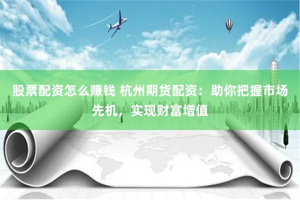 股票配资怎么赚钱 杭州期货配资：助你把握市场先机，实现财富增值